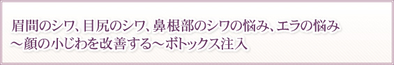眉間のシワ、目尻のシワ、鼻根部のシワの悩み、エラの悩み~顔の小じわを改善する~ボトックス注入