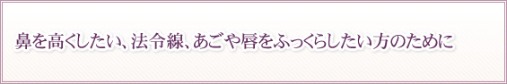 鼻を高くしたい、法令線、あごや唇をふっくらしたい方のために